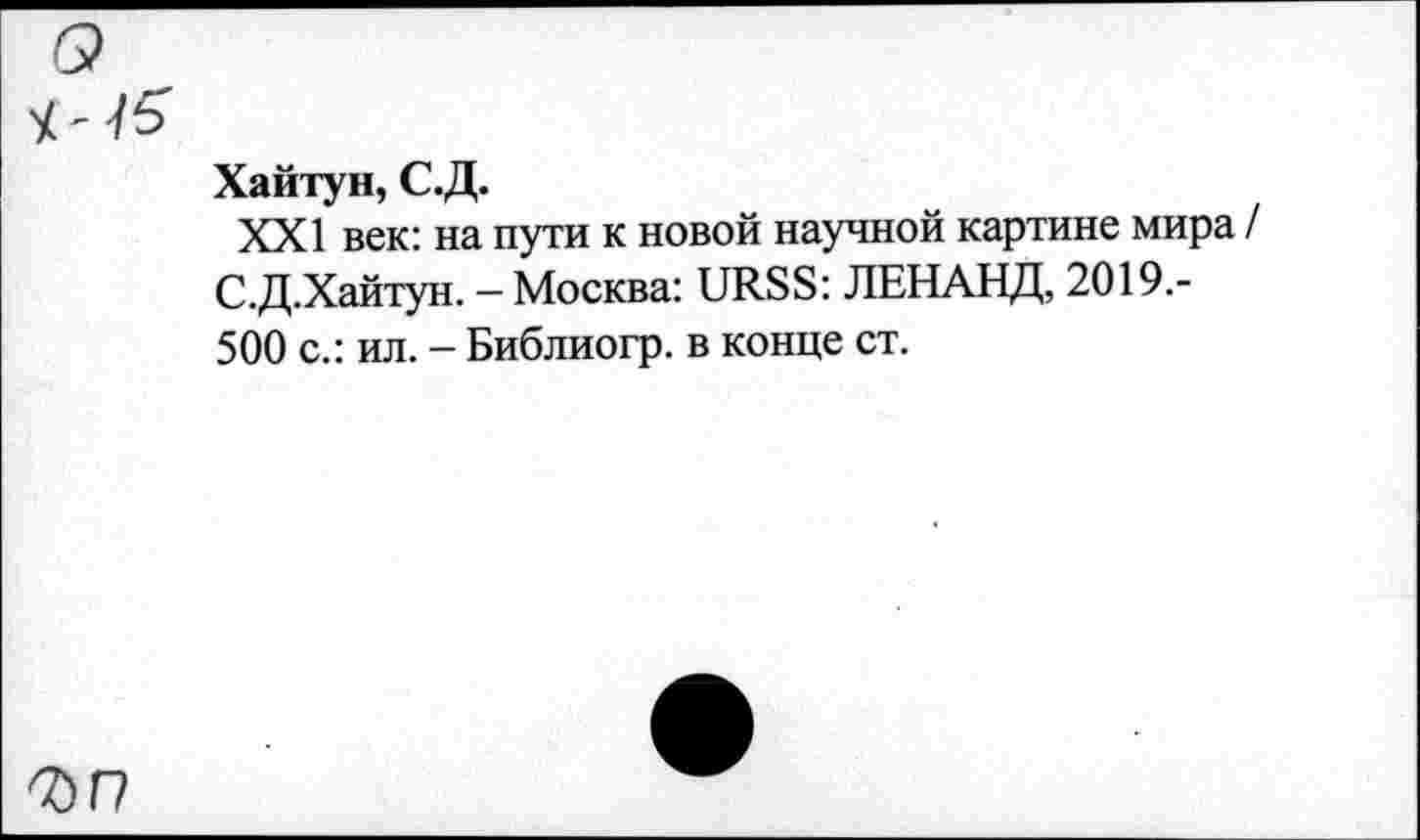 ﻿Ч ' té
Хайтун, С.Д.
XXI век: на пути к новой научной картине мира / С.Д.Хайтун. — Москва: URSS: ЛЕНАНД, 2019.-500 с.: ил. - Библиогр. в конце ст.
